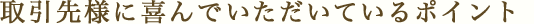 取引先様に喜んでいただいているポイント